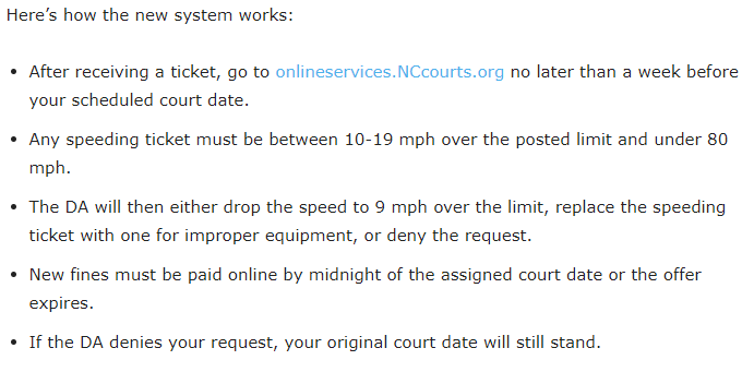 Here’s how the new system works: After receiving a ticket, go to onlineservices.NCcourts.org no later than a week before your scheduled court date. Any speeding ticket must be between 10-19 mph over the posted limit and under 80 mph. The DA will then either drop the speed to 9 mph over the limit, replace the speeding ticket with one for improper equipment, or deny the request. New fines must be paid online by midnight of the assigned court date or the offer expires. If the DA denies your request, your original court date will still stand.